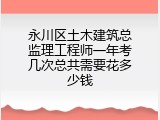 永川区土木建筑总监理工程师一年考几次总共需要花多少钱