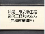 汕尾一级安装工程造价工程师就业方向和前景如何？