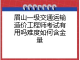 眉山一级交通运输造价工程师考试有用吗难度如何含金量