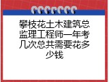 攀枝花土木建筑总监理工程师一年考几次总共需要花多少钱