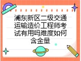 浦东新区二级交通运输造价工程师考试有用吗难度如何含金量