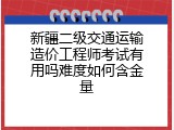 新疆二级交通运输造价工程师考试有用吗难度如何含金量