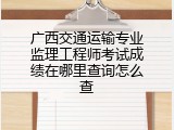 广西交通运输专业监理工程师考试成绩在哪里查询怎么查