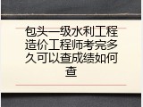包头一级水利工程造价工程师考完多久可以查成绩如何查