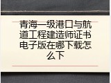 青海一级港口与航道工程建造师证书电子版在哪下载怎么下