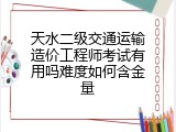 天水二级交通运输造价工程师考试有用吗难度如何含金量