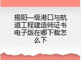 揭阳一级港口与航道工程建造师证书电子版在哪下载怎么下