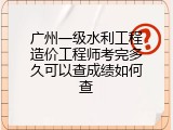 广州一级水利工程造价工程师考完多久可以查成绩如何查