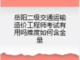 岳阳二级交通运输造价工程师考试有用吗难度如何含金量