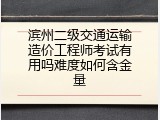 滨州二级交通运输造价工程师考试有用吗难度如何含金量