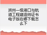滨州一级港口与航道工程建造师证书电子版在哪下载怎么下