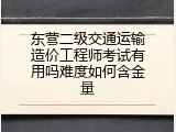 东营二级交通运输造价工程师考试有用吗难度如何含金量