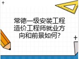 常德一级安装工程造价工程师就业方向和前景如何？