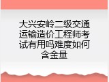 大兴安岭二级交通运输造价工程师考试有用吗难度如何含金量