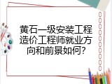 黄石一级安装工程造价工程师就业方向和前景如何？