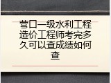 营口一级水利工程造价工程师考完多久可以查成绩如何查