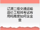 辽源二级交通运输造价工程师考试有用吗难度如何含金量