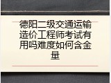 德阳二级交通运输造价工程师考试有用吗难度如何含金量