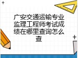 广安交通运输专业监理工程师考试成绩在哪里查询怎么查