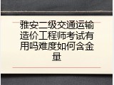 雅安二级交通运输造价工程师考试有用吗难度如何含金量