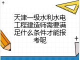 天津一级水利水电工程建造师需要满足什么条件才能报考呢