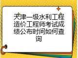 天津一级水利工程造价工程师考试成绩公布时间如何查询