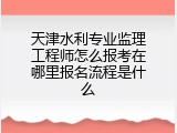 天津水利专业监理工程师怎么报考在哪里报名流程是什么
