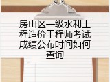 房山区一级水利工程造价工程师考试成绩公布时间如何查询