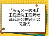 门头沟区一级水利工程造价工程师考试成绩公布时间如何查询