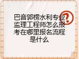 巴音郭楞水利专业监理工程师怎么报考在哪里报名流程是什么