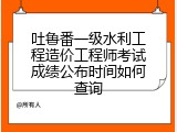 吐鲁番一级水利工程造价工程师考试成绩公布时间如何查询