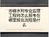 赤峰水利专业监理工程师怎么报考在哪里报名流程是什么