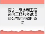 南宁一级水利工程造价工程师考试成绩公布时间如何查询