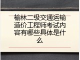 榆林二级交通运输造价工程师考试内容有哪些具体是什么