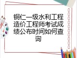 铜仁一级水利工程造价工程师考试成绩公布时间如何查询
