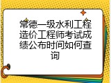 常德一级水利工程造价工程师考试成绩公布时间如何查询