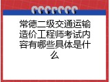 常德二级交通运输造价工程师考试内容有哪些具体是什么