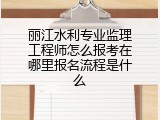 丽江水利专业监理工程师怎么报考在哪里报名流程是什么