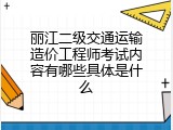 丽江二级交通运输造价工程师考试内容有哪些具体是什么