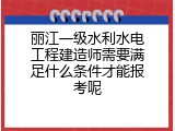丽江一级水利水电工程建造师需要满足什么条件才能报考呢