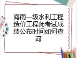 海南一级水利工程造价工程师考试成绩公布时间如何查询