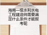 海南一级水利水电工程建造师需要满足什么条件才能报考呢