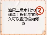汕尾二级水利水电建造工程师考完多久可以查成绩如何查