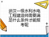 武汉一级水利水电工程建造师需要满足什么条件才能报考呢