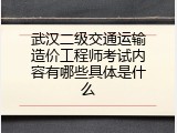 武汉二级交通运输造价工程师考试内容有哪些具体是什么