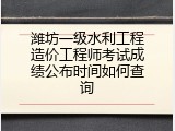 潍坊一级水利工程造价工程师考试成绩公布时间如何查询