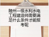 随州一级水利水电工程建造师需要满足什么条件才能报考呢