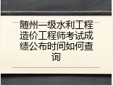 随州一级水利工程造价工程师考试成绩公布时间如何查询