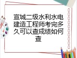 宣城二级水利水电建造工程师考完多久可以查成绩如何查