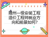 随州一级安装工程造价工程师就业方向和前景如何？